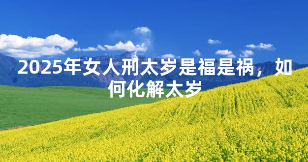 2025年女人刑太岁是福是祸，如何化解太岁