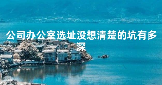 公司办公室选址没想清楚的坑有多深