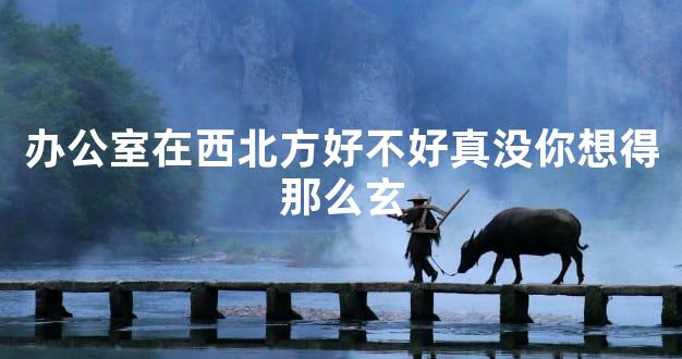 办公室在西北方好不好真没你想得那么玄