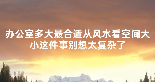 办公室多大最合适从风水看空间大小这件事别想太复杂了