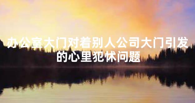 办公室大门对着别人公司大门引发的心里犯怵问题