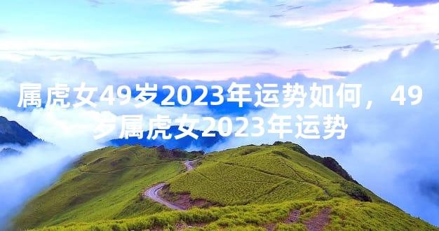 属虎女49岁2023年运势如何，49岁属虎女2023年运势