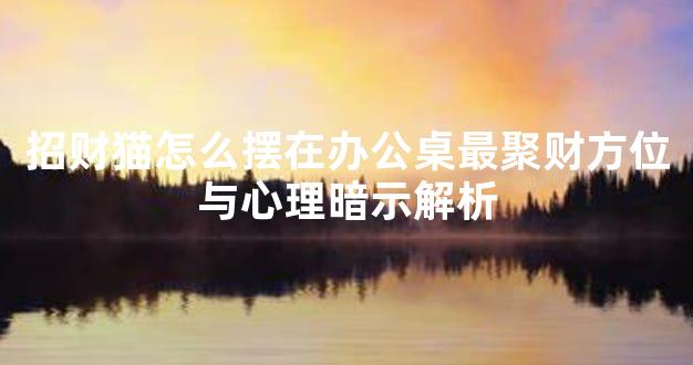 招财猫怎么摆在办公桌最聚财方位与心理暗示解析