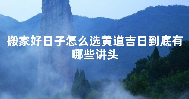 搬家好日子怎么选黄道吉日到底有哪些讲头