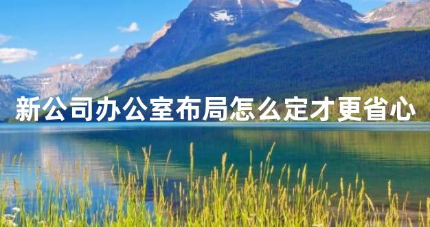 新公司办公室布局怎么定才更省心
