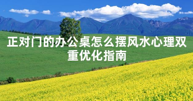 正对门的办公桌怎么摆风水心理双重优化指南