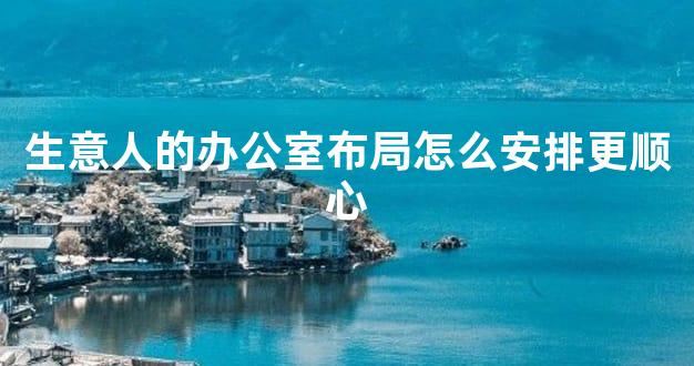 生意人的办公室布局怎么安排更顺心