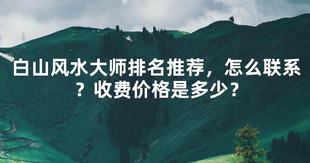 白山风水大师排名推荐，怎么联系？收费价格是多少？