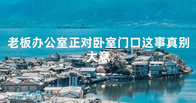 老板办公室正对卧室门口这事真别大意