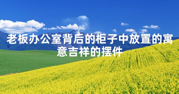 老板办公室背后的柜子中放置的寓意吉祥的摆件