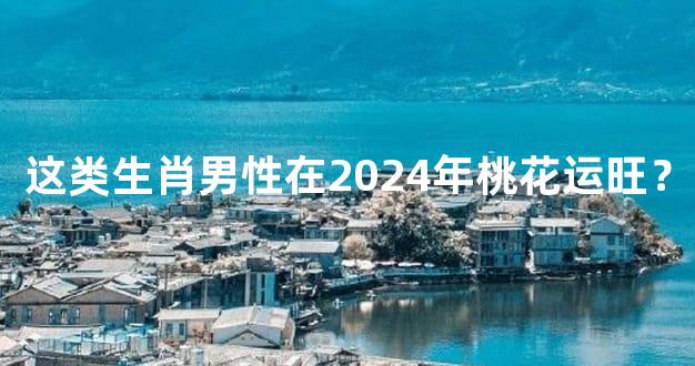 这类生肖男性在2024年桃花运旺？